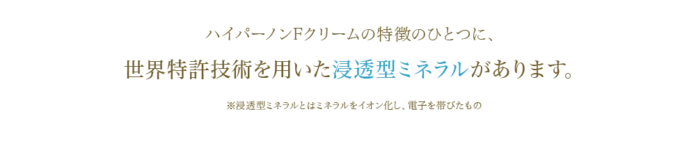ハイパーノンFクリームの特徴のひとつに、 世界特許技術を用いた浸透型ミネラルがあります。