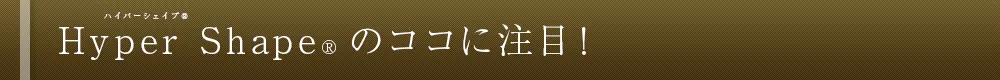 Hyper Shape&reg; のココに注目！