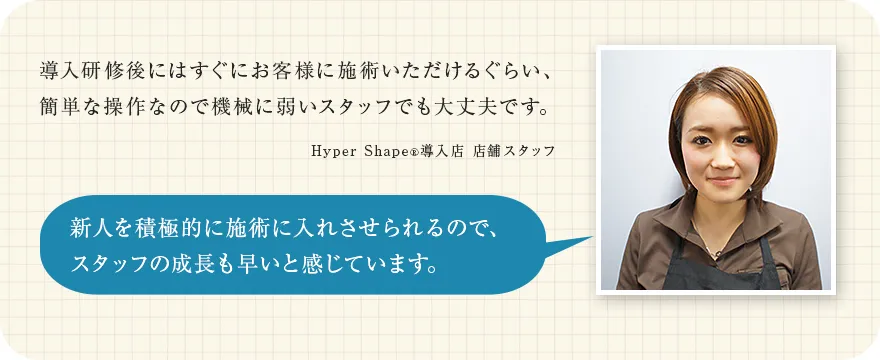 導入研修後にはすぐにお客様に施術いただけるぐらい、簡単な操作なので機械に弱いスタッフでも大丈夫です。（Hyper Shape&reg;導入店 店舗スタッフ）新人を積極的に施術に入れさせられるので、スタッフの成長も早いと感じています。