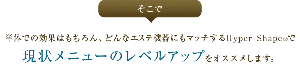 そこで単体での効果はもちろん、どんな瘦身機器にもマッチするHyper Shape&reg;で現状メニューのレベルアップをオススメします。