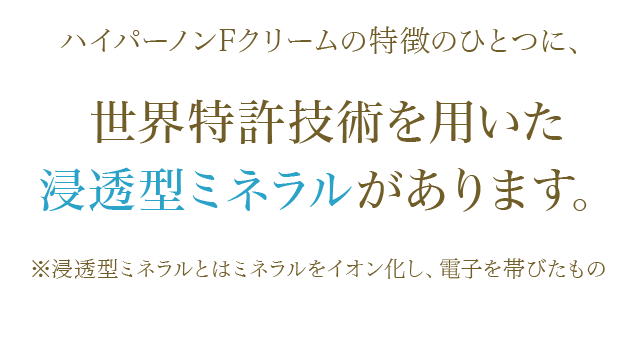 ハイパーノンFクリームの特徴のひとつに、 世界特許技術を用いた浸透型ミネラルがあります。