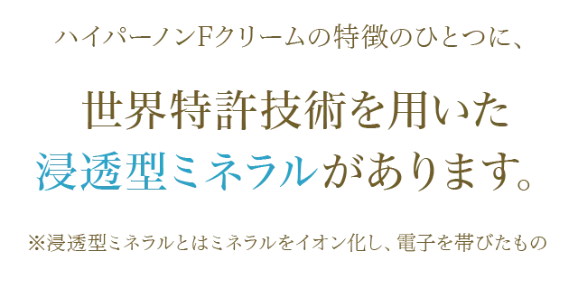 ハイパーノンFクリームの特徴のひとつに、 世界特許技術を用いた浸透型ミネラルがあります。