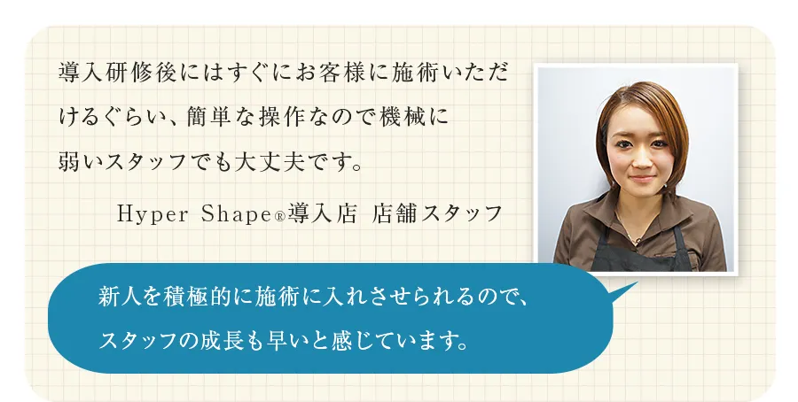 導入研修後にはすぐにお客様に施術いただけるぐらい、簡単な操作なので機械に弱いスタッフでも大丈夫です。（Hyper Shape&reg;導入店 店舗スタッフ）新人を積極的に施術に入れさせられるので、スタッフの成長も早いと感じています。
